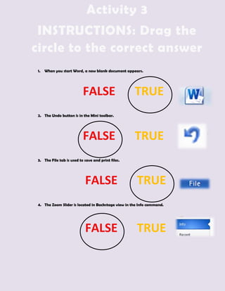 Activity 3
 INSTRUCTIONS: Drag the
circle to the correct answer
 1.   When you start Word, a new blank document appears.




                           FALSE                     TRUE
 2. The Undo button is in the Mini toolbar.




                           FALSE                     TRUE
 3. The File tab is used to save and print files.




                            FALSE                     TRUE
 4. The Zoom Slider is located in Backstage view in the Info command.




                            FALSE                     TRUE
 