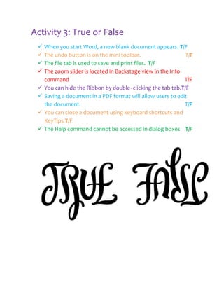 Activity 3: True or False
    When you start Word, a new blank document appears. T/F
    The undo button is on the mini toolbar.                   T/F
    The file tab is used to save and print files. T/F
    The zoom slider is located in Backstage view in the Info
     command                                                  T/F
    You can hide the Ribbon by double- clicking the tab tab.T/F
    Saving a document in a PDF format will allow users to edit
     the document.                                            T/F
    You can close a document using keyboard shortcuts and
     KeyTips.T/F
    The Help command cannot be accessed in dialog boxes T/F
 
