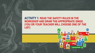 ACTIVITY 1: READ THE SAFETY RULES IN THE
WORKSHOP AND DRAW THE APPROPRIATE SINGS .
(YOU OR YOUR TEACHER WILL CHOOSE ONE OF THE
LIST)
 