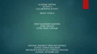 ACADEMIC WRITING
ACTIVITY 3
COLLABORATIVE ACTIVITY
GROUP: 551016_9
FREDY ALEXANDER SAAVEDRA
CODE: 74372134
TUTOR: HENRY CARVAJAL
NATIONAL UNIVERSITY OPEN AND DISTANCE
SCHOOL SCIENCE EDUCATION
BACHELOR IN ENGLISH AS A FOREIGN LANGUAGE
DUITAMA, SEPTEMBER 2016
 