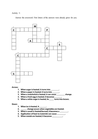 1
4
2
2
5
5
4
3
3
Activity 3:
Answer the crossword. First letters of the answers were already given for you.
Across:
1. When sugar is heated, it turns into ___________.
2. When a paper is heated, it turns into _________.
3. When a matchstick is heated, it can cause ___________ change.
4. When a fresh egg is heated, it becomes _________.
5. When a white sugar is heated, its ______ turns into brown.
Down:
1. When ice is heated, it _________.
2. ________ change occurs when vegetables are heated.
3. When a wood is heated/burned, it becomes a ___________.
4. Application of heat to materials can cause ___________.
5. When metals are heated, it becomes ______________.
C
M
A
P
C
S
C
S
 