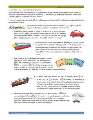 Ecuaciones de Primer Grado con una Incógnita.
http://licmata-math.blogspot.mx/ 10
La práctica en la resolución de problemas.
El segundo paso en el método de Polya es, generalmente, el que mayores dificultades presenta, ya que no
existe una forma única para analizar los problemas. La mejor forma de desarrollar la habilidad para llevar a
cabo este segundo paso es a través de la práctica.
Es necesario resolver problemas de diferentes tipos para que la búsqueda heurística de estrategias de solución
se vuelva más eficiente.
Resuelve los siguientes problemas utilizando el formato F3.1, si alguna parte del
procedimiento no cabe, anótalo a la vuelta del mismo formato.
1. Luis Rodolfo aceptó trabajar un verano en el rancho de su tío, durante tres
meses, por $15,650+100(NL) y un automóvil usado. Al cabo de dos meses se
requería su presencia en la casa de sus padres, por lo que su tío sólo le pagó
$4550+5(NE) y el automóvil. ¿Cuál es el valor del automóvil en pesos?
2. La señora Claudia Leticia planeaba gastar $3000+2(NL) en telas para su
tienda “El trailero”. Encontró la tela con un 5 +
𝑁𝐸
5
% de descuento, por
lo que pudo comprar 10 metros más, aunque gastando $3000+3(NL).
¿Qué cantidad de tela había planeado comprar, cuántos metros
compró finalmente, y cuál era el precio de la tela, sin descuento, por
metro?
3. En el concierto de Cristal Jaqueline los boletos costaron:
$400+NL en el área general; $800+NE en numerado; y
$1250+NL en VIP. El ingreso total fue de $9’900,000 +
50(NL) Se vendieron 400+NL boletos más de general que
de VIP y el doble de numerados que de general. ¿Cuántos
boletos se vendieron de cada clase? ¿Cuántos boletos se vendieron en total?
4. La fábrica “José Gael” produce una barra de chocolate de 9 +
𝑁𝐿
10
cm
de largo, por 2 +
𝑁𝐸
5
de ancho y 1 +
𝑁𝐸
10
de espesor. Con la finalidad de
reducir costos se ha decidido disminuir la cantidad de producto en un
10%; para ello, se dejará el mismo espesor de la barra, pero se
reducirán, en la misma cantidad, la altura y el ancho de la barra.
¿Cuáles serán las nuevas dimensiones de la barra de chocolate?
5. En un viaje de 1200 + 50(𝑁𝐿) kilómetros, Víctor Jesús empleó 5 +
𝑁𝐿
5
horas
manejando bajo la lluvia y 8 horas 45 minutos en tiempo despejado. La velocidad
en el tramo lluvioso fue 16 km/h menor que la velocidad en el tramo seco.
Determina la velocidad con que viajó en el tramo lluvioso, la velocidad en el tramo
seco, y las distancias recorridas en ambas circunstancias.
 