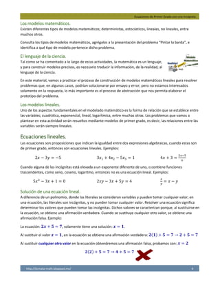 Ecuaciones de Primer Grado con una Incógnita.
http://licmata-math.blogspot.mx/ 4
Los modelos matemáticos.
Existen diferentes tipos de modelos matemáticos; deterministas, estocásticos, lineales, no lineales, entre
muchos otros.
Consulta los tipos de modelos matemáticos, agrégalos a la presentación del problema “Pintar la barda”, e
identifica a qué tipo de modelo pertenece dicho problema.
El lenguaje de la ciencia.
Tal como se ha comentado a lo largo de estas actividades, la matemática es un lenguaje,
y para construir modelos precisos, es necesario traducir la información, de la realidad, al
lenguaje de la ciencia.
En este material, vamos a practicar el proceso de construcción de modelos matemáticos lineales para resolver
problemas que, en algunos casos, podrían solucionarse por ensayo y error; pero no estamos interesados
solamente en la respuesta, lo más importante es el proceso de abstracción que nos permita elaborar el
prototipo del problema.
Los modelos lineales.
Uno de los aspectos fundamentales en el modelado matemático es la forma de relación que se establece entre
las variables; cuadrática, exponencial, lineal, logarítmica, entre muchas otras. Los problemas que vamos a
plantear en esta actividad serán resueltos mediante modelos de primer grado, es decir, las relaciones entre las
variables serán siempre lineales.
Ecuaciones lineales.
Las ecuaciones son proposiciones que indican la igualdad entre dos expresiones algebraicas, cuando estas son
de primer grado, entonces son ecuaciones lineales. Ejemplos:
2𝑥 − 3𝑦 = −5 3𝑥1 + 4𝑥2 − 5𝑥3 = 1 4𝑥 + 3 =
2𝑥−5
6
Cuando alguna de las incógnitas está elevada a un exponente diferente de uno, o contiene funciones
trascendentes, como seno, coseno, logaritmo, entonces no es una ecuación lineal. Ejemplos:
5𝑥2
− 3𝑥 + 1 = 0 2𝑥𝑦 − 3𝑥 + 5𝑦 = 4
𝑥
𝑦
= 𝑥 − 𝑦
Solución de una ecuación lineal.
A diferencia de un polinomio, donde las literales se consideran variables y pueden tomar cualquier valor; en
una ecuación, las literales son incógnitas, y no pueden tomar cualquier valor. Resolver una ecuación significa
determinar los valores que pueden tomar las incógnitas. Dichos valores se caracterizan porque, al sustituirse en
la ecuación, se obtiene una afirmación verdadera. Cuando se sustituye cualquier otro valor, se obtiene una
afirmación falsa. Ejemplo:
La ecuación: 𝟐𝒙 + 𝟓 = 𝟕, solamente tiene una solución: 𝒙 = 𝟏.
Al sustituir el valor 𝒙 = 𝟏, en la ecuación se obtiene una afirmación verdadera: 𝟐(𝟏) + 𝟓 = 𝟕 → 𝟐 + 𝟓 = 𝟕
Al sustituir cualquier otro valor en la ecuación obtendremos una afirmación falsa, probamos con: 𝒙 = 𝟐
𝟐(𝟐) + 𝟓 = 𝟕 → 𝟒 + 𝟓 = 𝟕
 