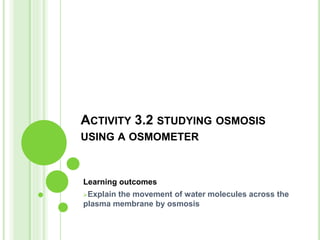 ACTIVITY 3.2 STUDYING OSMOSIS
USING A OSMOMETER
Learning outcomes
Explain the movement of water molecules across the
plasma membrane by osmosis
 
