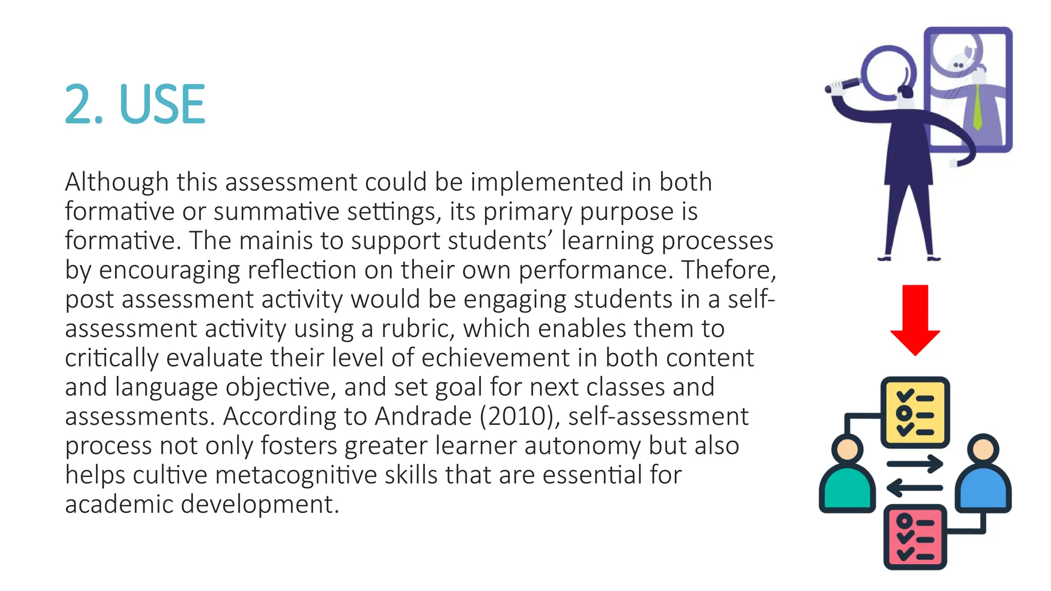 2. USE
Although this assessment could be implemented in both
formative or summative settings, its primary purpose is
formative. The mainis to support students’ learning processes
by encouraging reflection on their own performance. Thefore,
post assessment activity would be engaging students in a self-
assessment activity using a rubric, which enables them to
critically evaluate their level of echievement in both content
and language objective, and set goal for next classes and
assessments. According to Andrade (2010), self-assessment
process not only fosters greater learner autonomy but also
helps cultive metacognitive skills that are essential for
academic development.
 