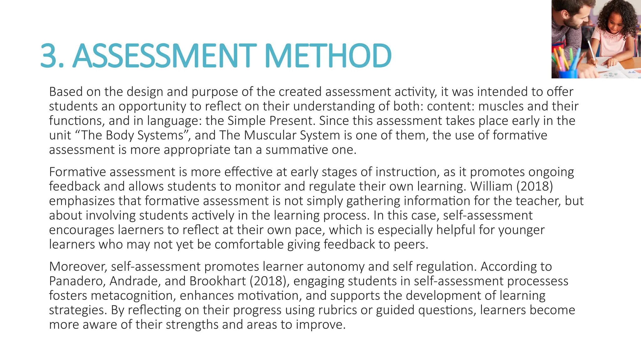 3. ASSESSMENT METHOD
Based on the design and purpose of the created assessment activity, it was intended to offer
students an opportunity to reflect on their understanding of both: content: muscles and their
functions, and in language: the Simple Present. Since this assessment takes place early in the
unit “The Body Systems”, and The Muscular System is one of them, the use of formative
assessment is more appropriate tan a summative one.
Formative assessment is more effective at early stages of instruction, as it promotes ongoing
feedback and allows students to monitor and regulate their own learning. William (2018)
emphasizes that formative assessment is not simply gathering information for the teacher, but
about involving students actively in the learning process. In this case, self-assessment
encourages laerners to reflect at their own pace, which is especially helpful for younger
learners who may not yet be comfortable giving feedback to peers.
Moreover, self-assessment promotes learner autonomy and self regulation. According to
Panadero, Andrade, and Brookhart (2018), engaging students in self-assessment processess
fosters metacognition, enhances motivation, and supports the development of learning
strategies. By reflecting on their progress using rubrics or guided questions, learners become
more aware of their strengths and areas to improve.
 