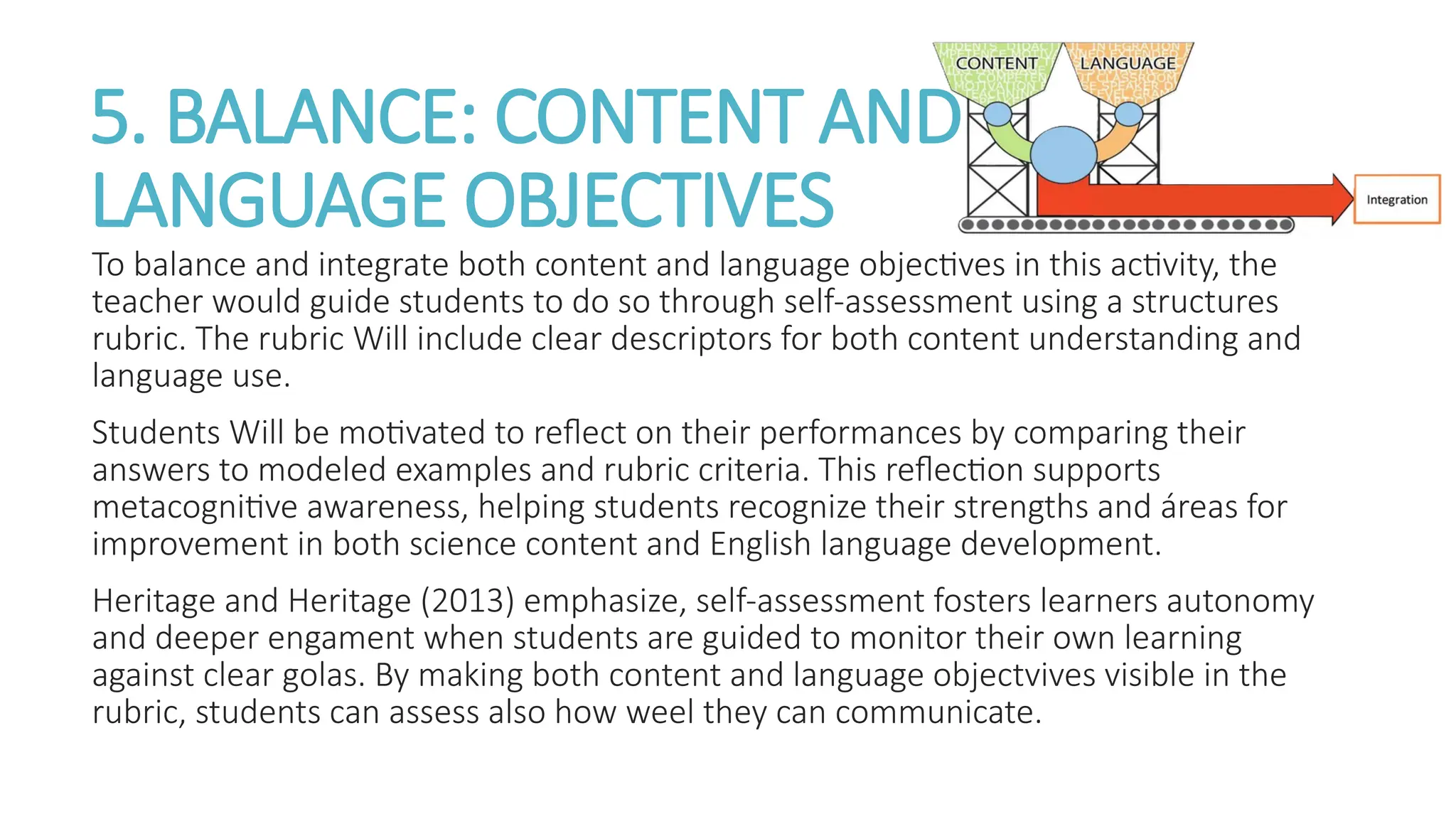 5. BALANCE: CONTENT AND
LANGUAGE OBJECTIVES
To balance and integrate both content and language objectives in this activity, the
teacher would guide students to do so through self-assessment using a structures
rubric. The rubric Will include clear descriptors for both content understanding and
language use.
Students Will be motivated to reflect on their performances by comparing their
answers to modeled examples and rubric criteria. This reflection supports
metacognitive awareness, helping students recognize their strengths and áreas for
improvement in both science content and English language development.
Heritage and Heritage (2013) emphasize, self-assessment fosters learners autonomy
and deeper engament when students are guided to monitor their own learning
against clear golas. By making both content and language objectvives visible in the
rubric, students can assess also how weel they can communicate.
 
