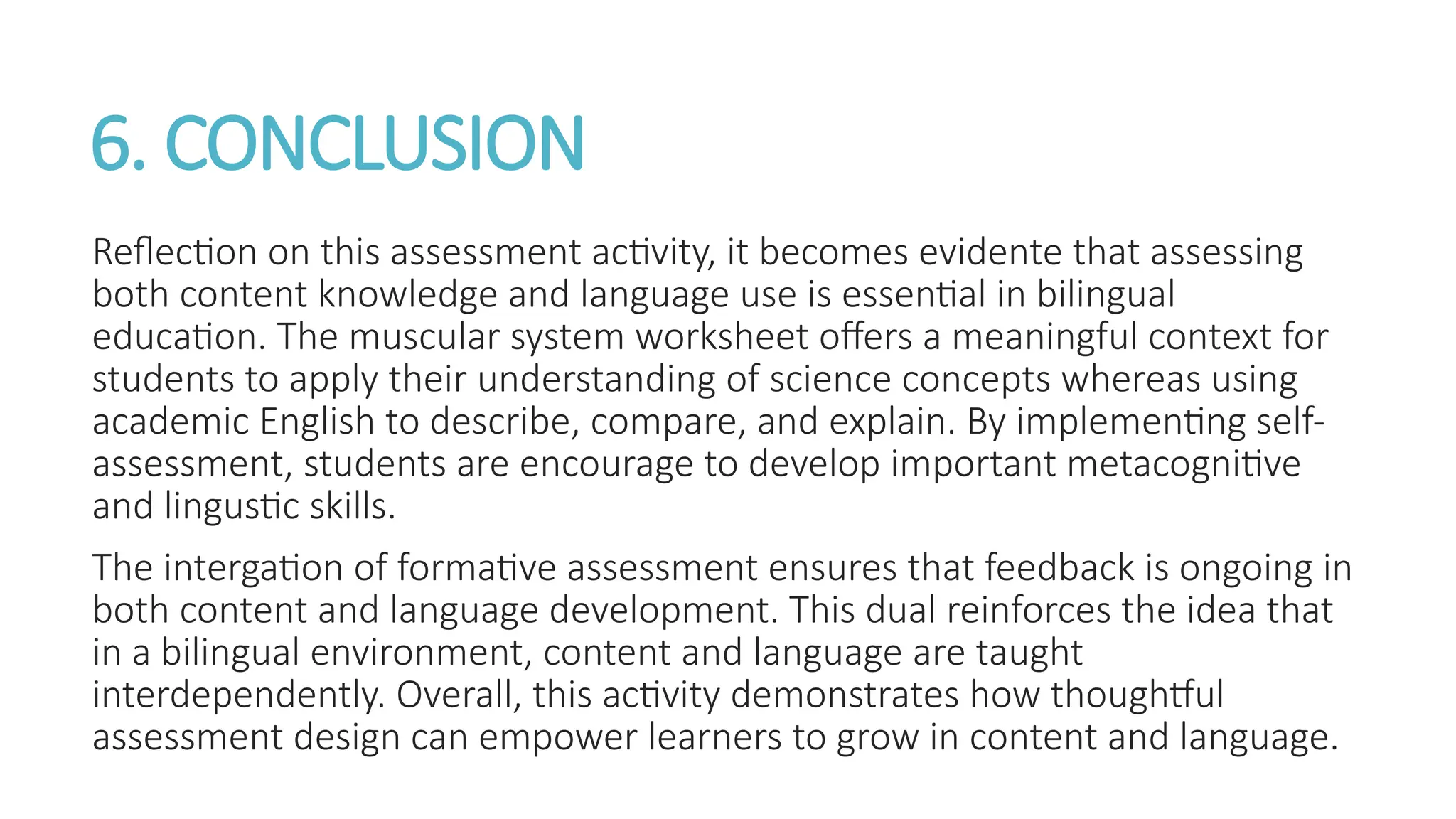 6. CONCLUSION
Reflection on this assessment activity, it becomes evidente that assessing
both content knowledge and language use is essential in bilingual
education. The muscular system worksheet offers a meaningful context for
students to apply their understanding of science concepts whereas using
academic English to describe, compare, and explain. By implementing self-
assessment, students are encourage to develop important metacognitive
and lingustic skills.
The intergation of formative assessment ensures that feedback is ongoing in
both content and language development. This dual reinforces the idea that
in a bilingual environment, content and language are taught
interdependently. Overall, this activity demonstrates how thoughtful
assessment design can empower learners to grow in content and language.
 