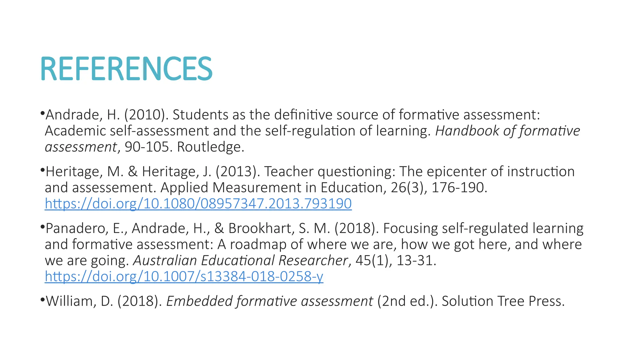 REFERENCES
•Andrade, H. (2010). Students as the definitive source of formative assessment:
Academic self-assessment and the self-regulation of learning. Handbook of formative
assessment, 90-105. Routledge.
•Heritage, M. & Heritage, J. (2013). Teacher questioning: The epicenter of instruction
and assessement. Applied Measurement in Education, 26(3), 176-190.
https://doi.org/10.1080/08957347.2013.793190
•Panadero, E., Andrade, H., & Brookhart, S. M. (2018). Focusing self-regulated learning
and formative assessment: A roadmap of where we are, how we got here, and where
we are going. Australian Educational Researcher, 45(1), 13-31.
https://doi.org/10.1007/s13384-018-0258-y
•William, D. (2018). Embedded formative assessment (2nd ed.). Solution Tree Press.
 