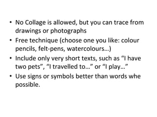 • No Collage is allowed, but you can trace from
drawings or photographs
• Free technique (choose one you like: colour
pencils, felt-pens, watercolours…)
• Include only very short texts, such as “I have
two pets”, “I travelled to…” or “I play…”
• Use signs or symbols better than words whe
possible.
 