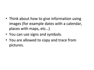 • Think about how to give information using
images (for example dates with a calendar,
places with maps, etc…)
• You can use signs and symbols.
• You are allowed to copy and trace from
pictures.
 