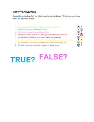 ACTIVITY 3: TRUE/FALSE

Instructions:read carefully the following statements and circle T if the statement is true
or F if the statement is false



  1.   When you start Word, a new blank document appears.                              T     F
  2.   The Undo button is on the Mini toolbar.                                         T     F
  3.   The file tab is used to save and print files.                                   T     F
  4.   The zoom slider is located in backstage view in the Info command.               T     F
  5.   You can hide the Ribbon by double-clicking the active tab.                      T     F
  6.   Saving a document in a PDF format will allow users to edit the document.        T     F
  7.   You can close a document using keyboard shortcuts and Key Tips.                 T     F
  8.   The help command cannot be accessed in dialog boxes.                            T     F




TRUE? FALSE?
 