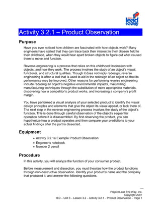 Project Lead The Way, Inc.
Copyright 2007
IED – Unit 3 – Lesson 3.2 – Activity 3.2.1 – Product Observation – Page 1
Activity 3.2.1 – Product Observation
Purpose
Have you ever noticed how children are fascinated with how objects work? Many
engineers have stated that they can trace back their interest in their chosen field to
their childhood, when they would tear apart broken objects to figure out what caused
them to move and function.
Reverse engineering is a process that relies on this childhood fascination with
objects, and how they work. The process involves the study of an object’s visual,
functional, and structural qualities. Though it does not imply redesign, reverse
engineering is often a tool that is used to aid in the redesign of an object so that its
performance may be improved. Other reasons for performing reverse engineering
include reducing an object’s negative environmental impacts, maximizing
manufacturing techniques through the substitution of more appropriate materials,
discovering how a competitor’s product works, and increasing a company’s profit
margin.
You have performed a visual analysis of your selected product to identify the visual
design principles and elements that give the object its visual appeal, or lack there of.
The next step in the reverse engineering process involves the study of the object’s
function. This is done through careful observation of the object’s sequential
operation before it is disassembled. By first observing the product, you can
hypothesize how a product operates and then compare your predictions to your
actual findings after the part is dissected.
Equipment
• Activity 3.2.1a Example Product Observation
• Engineer’s notebook
• Number 2 pencil
Procedure
In this activity, you will analyze the function of your consumer product.
Before measurement and dissection, you must theorize how the product functions
through non-destructive observation. Identify your product’s name and the company
that produced it, and answer the following questions.
 