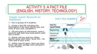 ACTIVITY 3: A FACT FILE
(ENGLISH, HISTORY, TECHNOLOGY)
Google search: Research on
Halloween
1.- Get in groups of 4 students
2.- Create a fact file including the
information in the next column plus one
more of your own. Complete it.
3.- Of each piece of information, write a
question and state how many points each
one is worth.
4.- Rotate and you and your elbow
partner quizz each other. Score him / he.
Take note of your score.
5.- Follow step #4 again. Once you have
finish, get your average score and give it
to your teacher.
FACT FILE EXAMPLE:
FACTS/
QUESTIONS
ANSWERS
Beginning
Historical
context
Where /
celebrated
Who
 