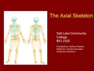 The Axial Skeleton 
Salt Lake Community 
College 
BIO 2325 
Compiled by: Kathryn Watson 
Edited by: Claudia Gonzales 
(Anatomy Assistant) 
 