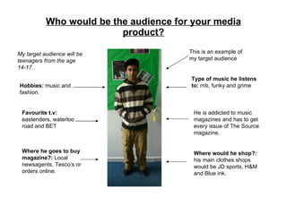 Who would be the audience for your media product? My target audience will be teenagers from the age 14-17. This is an example of my target audience Hobbies:  music and fashion. Favourite t.v:  eastenders, waterloo road and BET Type of music he listens to:  rnb, funky and grime He is addicted to music magazines and has to get every issue of The Source magazine. Where he goes to buy magazine?:  Local newsagents, Tesco’s or orders online. Where would he shop?:  his main clothes shops would be JD sports, H&M and Blue ink. 