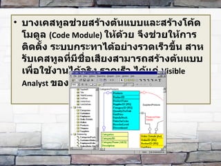 บางเคสทูลช่วยสร้างต้นแบบและสร้างโค้ดโมดูล   (Code Module)  ให้ด้วย จึงช่วยให้การติดตั้ง ระบบกระทาได้อย่างรวดเร็วขึ้น สาหรับเคสทูลที่มีชื่อเสียงสามารถสร้างต้นแบบเพื่อใช้งานได้จริง รวดเร็ว ได้แก่   Visible Analyst  ของบิษัทวิสซิเบิ้ลซิสเต็มส 