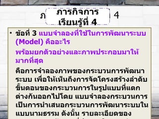 ภารกิจการเรียนรู้ที่  4 ข้อที่  3   แบบจำลองที่ใช้ในการพัฒนาระบบ  (Model)  คืออะไร  พร้อมยกตัวอย่างและภาพประกอบมาให้มากที่สุด คือการจำลองภาพของกระบวนการพัฒนาระบบ เพื่อให้เห็นถึงการจัดโครงสร้างลำดับขั้นตอนของกระบวนการในรูปแบบที่แตกต่างกันออกไปโดย แบบจำลองกระบวนการ เป็นการนำเสนอกระบวนการพัฒนาระบบในแบบนามธรรม ดังนั้น รายละเอียดของกระบวนการพัฒนาที่ปรากฏในแบบจำลองกระบวนการจึงเป็นรายละเอียดเพียง บางส่วนเท่านั้นแบบจำลองกระบวนการพัฒนา คือ แนวคิด ซึ่งใช้เป็นกรอบของขั้นตอนและแบบแผนสำหรับการดำเนินกิจกรรมการพัฒนาระบบด้านต่างๆ ภารกิจการเรียนรู้ที่  4 