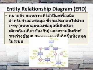 Entity Relationship Diagram (ERD) หมายถึง แผนภาพที่ใช้เป็นเครื่องมือสำหรับจำลองข้อมูล ซึ่งจะประกอบไปด้วย  Entity  ( แทนกลุ่มของข้อมูลที่เป็นเรื่องเดียวกัน / เกี่ยวข้องกัน )  และความสัมพันธ์ระหว่างข้อมูล  (Relationship)  ที่เกิดขึ้นทั้งหมดในระบบ 