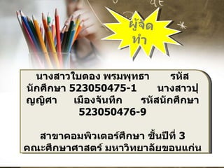 ผู้จัดทำ นางสาวใบตอง พรมพุทธา รหัสนักศึกษา  523050475-1  นางสาวปุญญิศา  เมืองจันทึก  รหัสนักศึกษา  523050476-9 สาขาคอมพิวเตอร์ศึกษา ชั้นปีที่  3 คณะศึกษาศาสตร์ มหาวิทยาลัยขอนแก่น 
