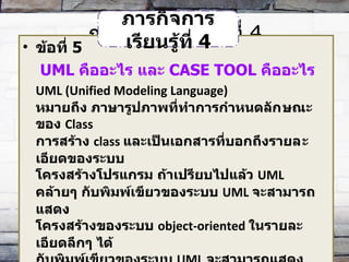 ภารกิจการเรียนรู้ที่  4 ข้อที่  5   UML  คืออะไร และ  CASE TOOL  คืออะไร UML (Unified Modeling Language) หมายถึง ภาษารูปภาพที่ทำการกำหนดลัก​ษณะของ  Class  การสร้าง  class  และเป็นเอกสารที่บอกถึงรายล​ะเอียดของระบบ โครงสร้างโปรแกรม ถ้าเปรียบไปแล้ว  UML  คล้ายๆ กับพิมพ์เขียวของระบบ  UML  จะสามารถแสดง โครงสร้างของระบบ  object-oriented  ในรายละเอียดลึกๆ ได้  กับพิมพ์เขียวของระบบ  UML  จะสามารถแสดงโครงสร้าง ของระบบ  object-oriented  ในรายละเอียดลึกๆ ได้ดี ในรูปแบบของแผนภาพ  ( diagram)  แผนภาพเหล่านี้จะทำให้เกิดค​วามเข้าใจที่ตรงกันระหว่างผู้ออกแบบระบบ และ  programmer  ภารกิจการเรียนรู้ที่  4 