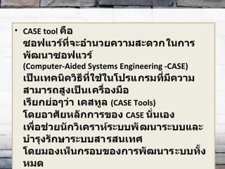 CASE tool  คือ ซอฟแวร์ที่จะอำนวยความสะดวก​ในการพัฒนาซอฟแวร์ ( Computer-Aided Systems Engineering -CASE)  เป็นเทคนิควิธีที่ใช้ในโปรแ​กรมที่มีความสามารถสูงเป็นเ​ครื่องมือ  เรียกย่อๆว่า เคสทูล  ( CASE Tools) โดยอาศัยหลักการของ   CASE  นั่นเอง  เพื่อช่วยนักวิเคราห์ระบบพั​ฒนาระบบและบำรุงรักษาระบบสา​รสนเทศ  โดยมองเห็นกรอบของการพัฒนาร​ะบบทั้งหมด 