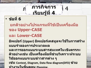 ภารกิจการเรียนรู้ที่  4 ข้อที่  6   ยกตัวอย่างโปรแกรมที่ใช้เป็นเครื่องมือของ  Upper-CASE  และ  Lower-CASE อัพเปอร์  ( Upper)  อัพเปอร์เคสทูลจะใช้ในการสร้างแบบจำลองการประมวลผล และการออกแบบระบบสารสนเทศใน​เชิงตรรกะ  ตัวอย่างเช่น เป็นเครื่องมือที่ช่วยวิเคร​าะห์ระบบ ใช้ออกแบบระบบข่าวสารต่าง ๆ  เช่น  Context, Diagram, Data flow diagram(DFD)  ช่วยทำงานในขั้นตอน  Planning,  Analysis, Design  ของกระบวนการ  SDLC ภารกิจการเรียนรู้ที่  4 