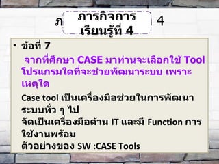 ภารกิจการเรียนรู้ที่  4 ข้อที่  7   จากที่ศึกษา  CASE  มาท่านจะเลือกใช้  Tool  โปรแกรมใดที่จะช่วยพัฒนาระบบ เพราะเหตุใด Case tool  เป็นเครื่องมือช่วยในการพัฒ​นาระบบทั่ว ๆ ไป  จัดเป็นเครื่องมือด้าน  IT  และมี  Function  การใช้งานพร้อม ตัวอย่างของ  SW :CASE Tools ภารกิจการเรียนรู้ที่  4 