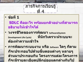 ข้อที่  1   SDLC  คืออะไร พร้อมยกตัวอย่างที่สามารถอธิบายให้เข้าใจได้ วงจรชีวิตของการพัฒนา   Software(System Development Life Cycle)   ที่นักวิเคราะห์ระบบจะต้องทำความเข้าใจ  การพัฒนาระบบงาน หรือ  Software   ใดๆ ก็ตามก็จะประกอบไปด้วยขั้นตอนต่างๆ หลายๆ ส่วนมาประกอบกัน โครงการแต่ละโครงการก็จะมีรายละเอียดปลีกย่อยแตกต่างกันไปตามขนาด หรือ ความซับซ้อนของโครงการระบบงานนั้น ๆ ภารกิจการเรียนรู้ที่  4 