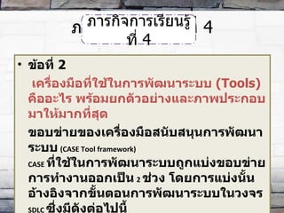 ภารกิจการเรียนรู้ที่  4 ข้อที่  2   เครื่องมือที่ใช้ในการพัฒนาระบบ  (Tools)   คืออะไร พร้อมยกตัวอย่างและภาพประกอบมาให้มากที่สุด ขอบข่ายของเครื่องมือสนับสนุนการพัฒนาระบบ   ( CASE Tool framework)  CASE  ที่ใช้ในการพัฒนาระบบถูกแบ่งขอบข่ายการทำงานออกเป็น   2  ช่วง โดยการแบ่งนั้นอ้างอิงจากขั้นตอนการพัฒนาระบบในวงจร  SDLC  ซึ่งมีดังต่อไปนี้ ภารกิจการเรียนรู้ที่  4 