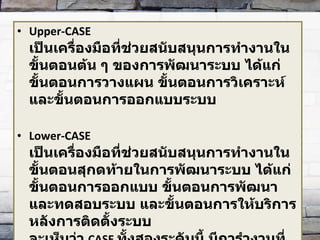 Upper-CASE  เป็นเครื่องมือที่ช่วยสนับสนุนการทำงานในขั้นตอนต้น ๆ ของการพัฒนาระบบ ได้แก่ ขั้นตอนการวางแผน ขั้นตอนการวิเคราะห์ และขั้นตอนการออกแบบระบบ Lower-CASE เป็นเครื่องมือที่ช่วยสนับสนุนการทำงานในขั้นตอนสุกดท้ายในการพัฒนาระบบ ได้แก่ ขั้นตอนการออกแบบ ขั้นตอนการพัฒนาและทดสอบระบบ และขั้นตอนการให้บริการหลังการติดตั้งระบบ จะเห็นว่า   CASE  ทั้งสองระดับนี้ มีการำงานที่ซ้ำซ้อนกันอยู่ บางครั้งองค์กรอาจเลือกใช้งาน  CASE Tools  ทั้ง  2   ระดับร่วมกันได้ 