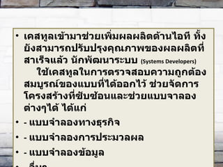 เคสทูลเข้ามาช่วยเพิ่มผลผลิตด้านไอที ทั้งยังสามารถปรับปรุงคุณภาพของผลผลิตที่สาเร็จแล้ว นักพัฒนาระบบ   (Systems Developers)  ใช้เคสทูลในการตรวจสอบความถูกต้องสมบูรณ์ของแบบที่ได้ออกไว้ ช่วยจัดการโครงสร้างที่ซับซ้อนและช่วยแบบจาลองต่างๆได้ ได้แก่  -  แบบจำลองทางธุรกิจ  -  แบบจำลองการประมวลผล  -  แบบจำลองข้อมูล  -  อื่นๆ  