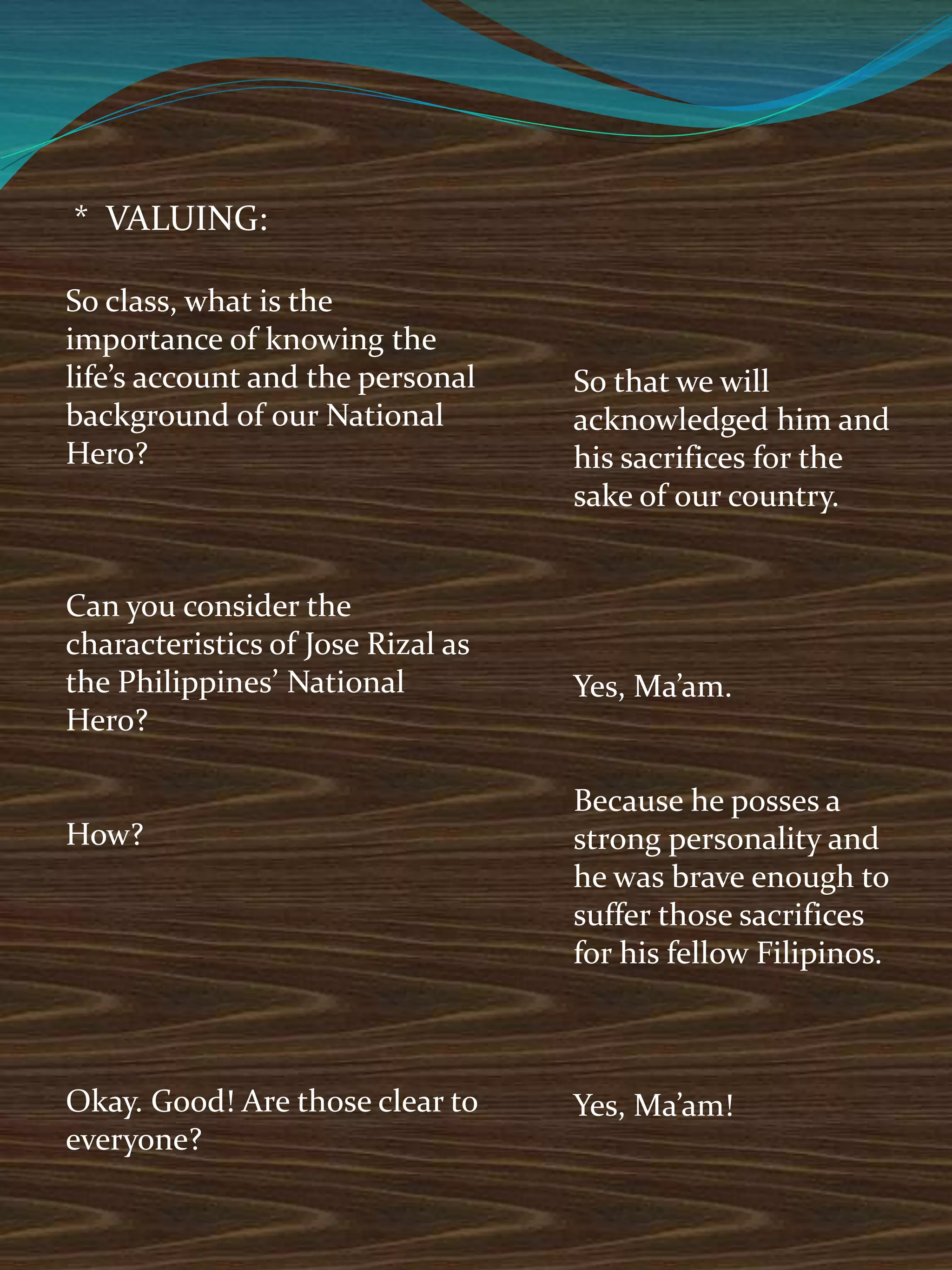 * VALUING:
So class, what is the
importance of knowing the
life’s account and the personal
background of our National
Hero?
Can you consider the
characteristics of Jose Rizal as
the Philippines’ National
Hero?
How?
Okay. Good! Are those clear to
everyone?
So that we will
acknowledged him and
his sacrifices for the
sake of our country.
Yes, Ma’am.
Because he posses a
strong personality and
he was brave enough to
suffer those sacrifices
for his fellow Filipinos.
Yes, Ma’am!
 