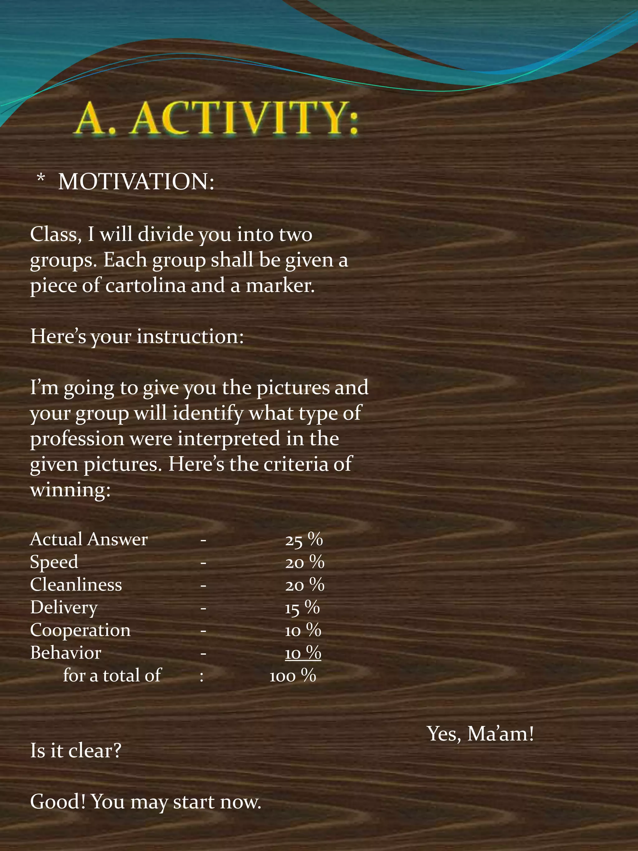 * MOTIVATION:
Class, I will divide you into two
groups. Each group shall be given a
piece of cartolina and a marker.
Here’s your instruction:
I’m going to give you the pictures and
your group will identify what type of
profession were interpreted in the
given pictures. Here’s the criteria of
winning:
Actual Answer - 25 %
Speed - 20 %
Cleanliness - 20 %
Delivery - 15 %
Cooperation - 10 %
Behavior - 10 %
for a total of : 100 %
Is it clear?
Good! You may start now.
Yes, Ma’am!
 
