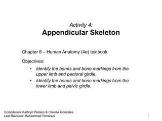 Activity 4:
Appendicular Skeleton
Chapter 8 – Human Anatomy (4e) textbook
Objectives:
• Identify the bones and bone markings from the
upper limb and pectoral girdle.
• Identify the bones and bone markings from the
lower limb and pelvic girdle.
1
Compilation: Kathryn Watson & Claudia Gonzales
Last Revision: Mohammad Tomaraei
 