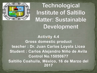 Activity 4.4
Gross domestic product
teacher : Dr. Juan Carlos Loyola Licea
Student : Carlos Alejandro Niño de Avila
Control No.15050677
Saltillo Coahuila, México, 16 de Marzo del
2017
 