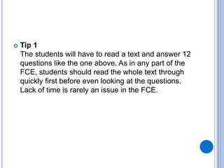 Tip 1
The students will have to read a text and answer 12
questions like the one above. As in any part of the
FCE, students should read the whole text through
quickly first before even looking at the questions.
Lack of time is rarely an issue in the FCE.
 