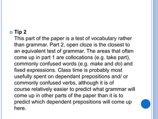  Tip 2
This part of the paper is a test of vocabulary rather
than grammar. Part 2, open cloze is the closest to
an equivalent test of grammar. The areas that often
come up in part 1 are collocations (e.g. take part),
commonly confused words (e.g. make and do) and
fixed expressions. Class time is probably most
usefully spent on dependant prepositions and/ or
commonly confused verbs, although it is of
course relatively easier to predict what grammar will
come up in other parts of the paper than it is to
predict which dependent prepositions will come up
here.
 