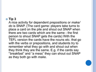  Tip 3
A nice activity for dependent prepositions or make/
do is SNAP. (The card game: players take turns to
place a card on the pile and shout out SNAP when
there are two cards which are the same - the first
person to shout SNAP gets the cards) With the
TEFL version the cards have the nouns etc. that go
with the verbs or prepositions, and students try to
remember what they go with and shout out when
they think they are the same. E.g. if the cards say
'’breakfast” and “a mess” they can shout out SNAP
as they both go with make.
 