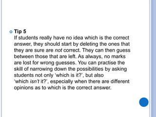  Tip 5
If students really have no idea which is the correct
answer, they should start by deleting the ones that
they are sure are not correct. They can then guess
between those that are left. As always, no marks
are lost for wrong guesses. You can practise the
skill of narrowing down the possibilities by asking
students not only ‘which is it?’, but also
‘which isn’t it?’, especially when there are different
opinions as to which is the correct answer.
 
