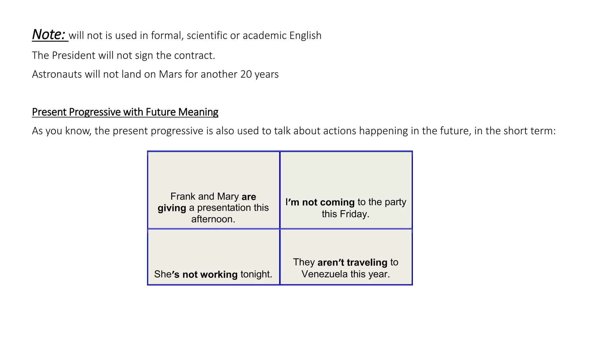 Note: will not is used in formal, scientific or academic English
The President will not sign the contract.
Astronauts will not land on Mars for another 20 years
Present Progressive with Future Meaning
As you know, the present progressive is also used to talk about actions happening in the future, in the short term:
Frank and Mary are
giving a presentation this
afternoon.
I’m not coming to the party
this Friday.
She’s not working tonight.
They aren’t traveling to
Venezuela this year.
 