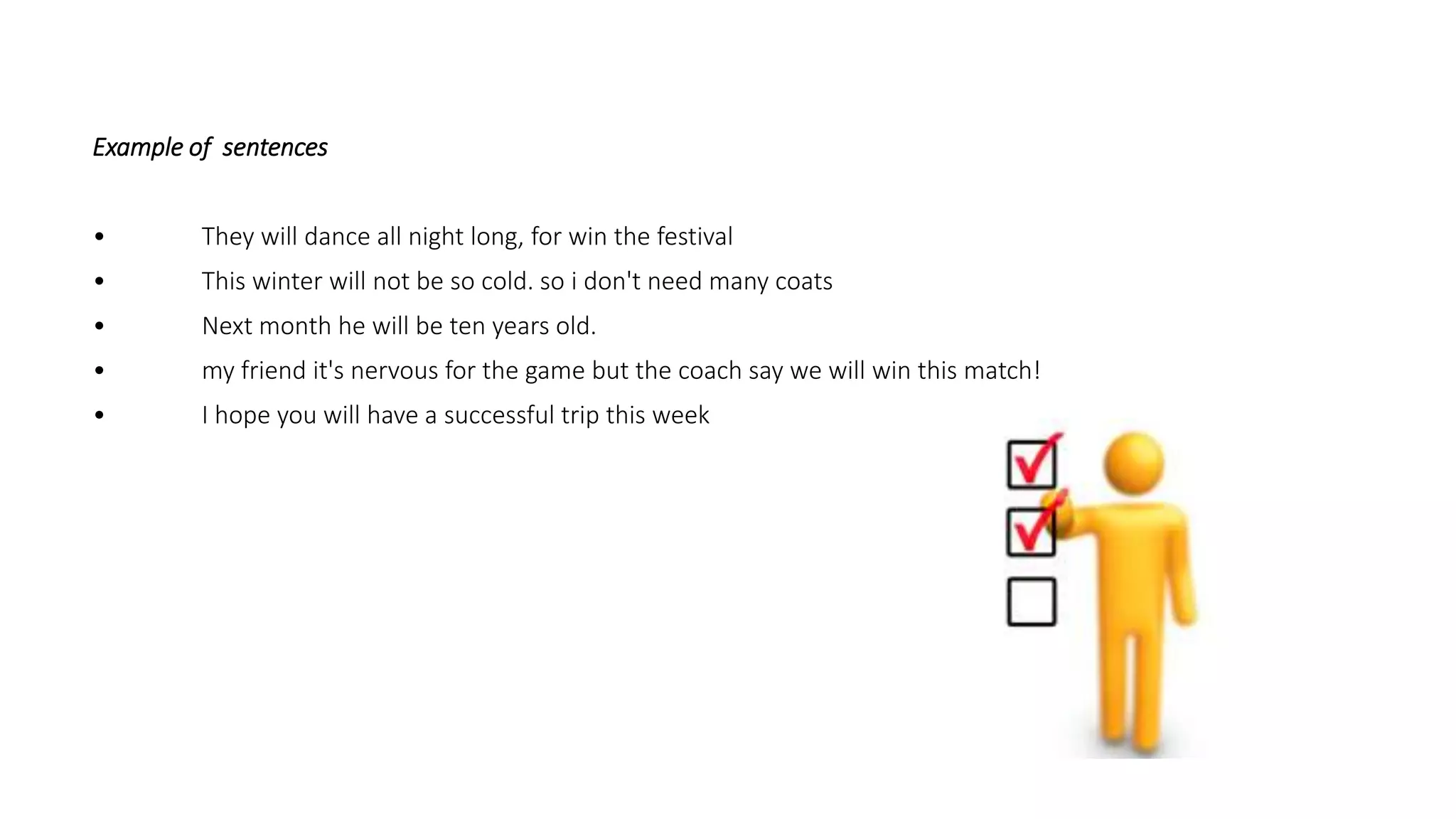 Example of sentences
• They will dance all night long, for win the festival
• This winter will not be so cold. so i don't need many coats
• Next month he will be ten years old.
• my friend it's nervous for the game but the coach say we will win this match!
• I hope you will have a successful trip this week
 