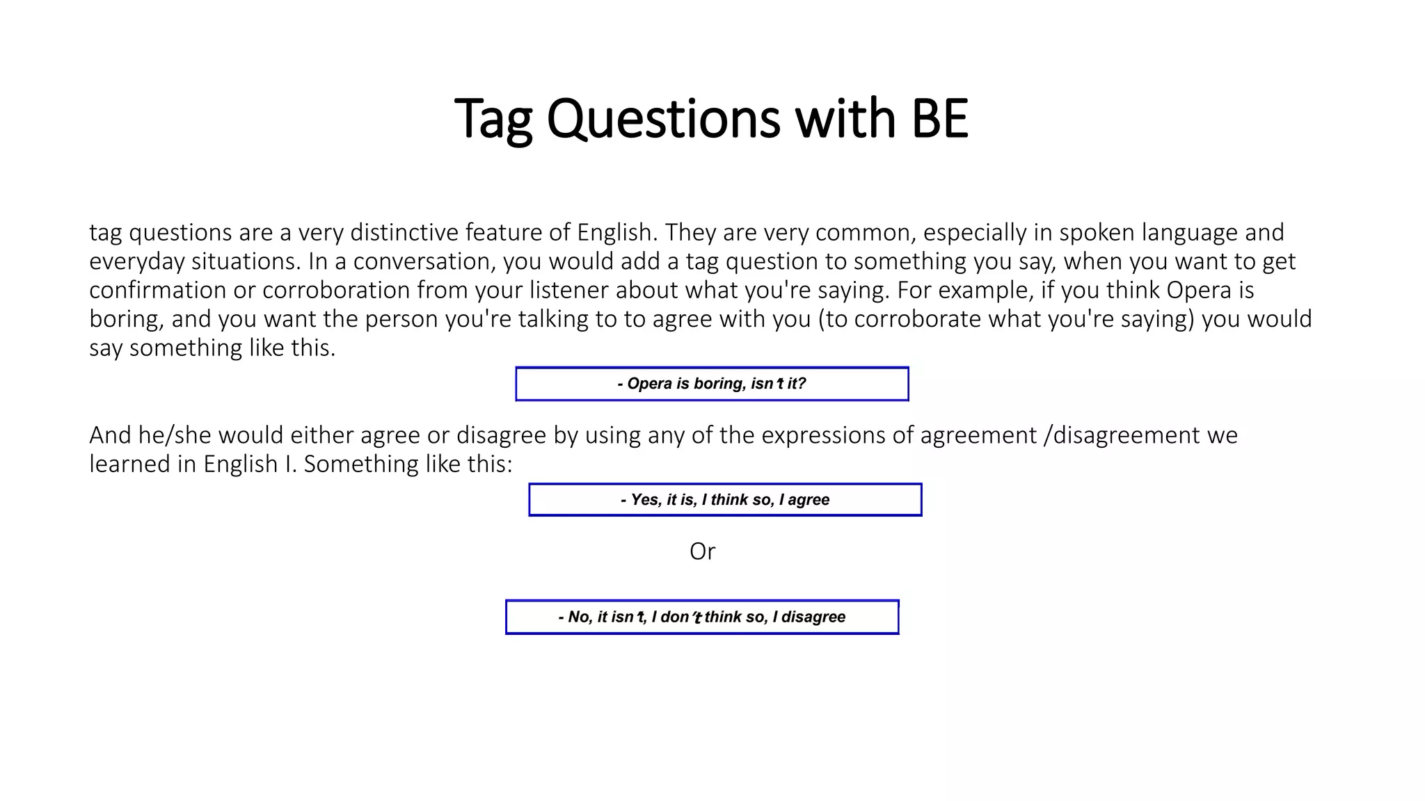 Tag Questions with BE
tag questions are a very distinctive feature of English. They are very common, especially in spoken language and
everyday situations. In a conversation, you would add a tag question to something you say, when you want to get
confirmation or corroboration from your listener about what you're saying. For example, if you think Opera is
boring, and you want the person you're talking to to agree with you (to corroborate what you're saying) you would
say something like this.
And he/she would either agree or disagree by using any of the expressions of agreement /disagreement we
learned in English I. Something like this:
Or
- Opera is boring, isn’t it?
- Yes, it is, I think so, I agree
- No, it isn’t, I don’t think so, I disagree
 