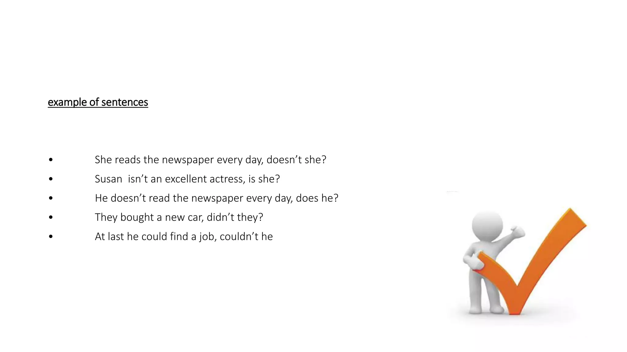example of sentences
• She reads the newspaper every day, doesn’t she?
• Susan isn’t an excellent actress, is she?
• He doesn’t read the newspaper every day, does he?
• They bought a new car, didn’t they?
• At last he could find a job, couldn’t he
 