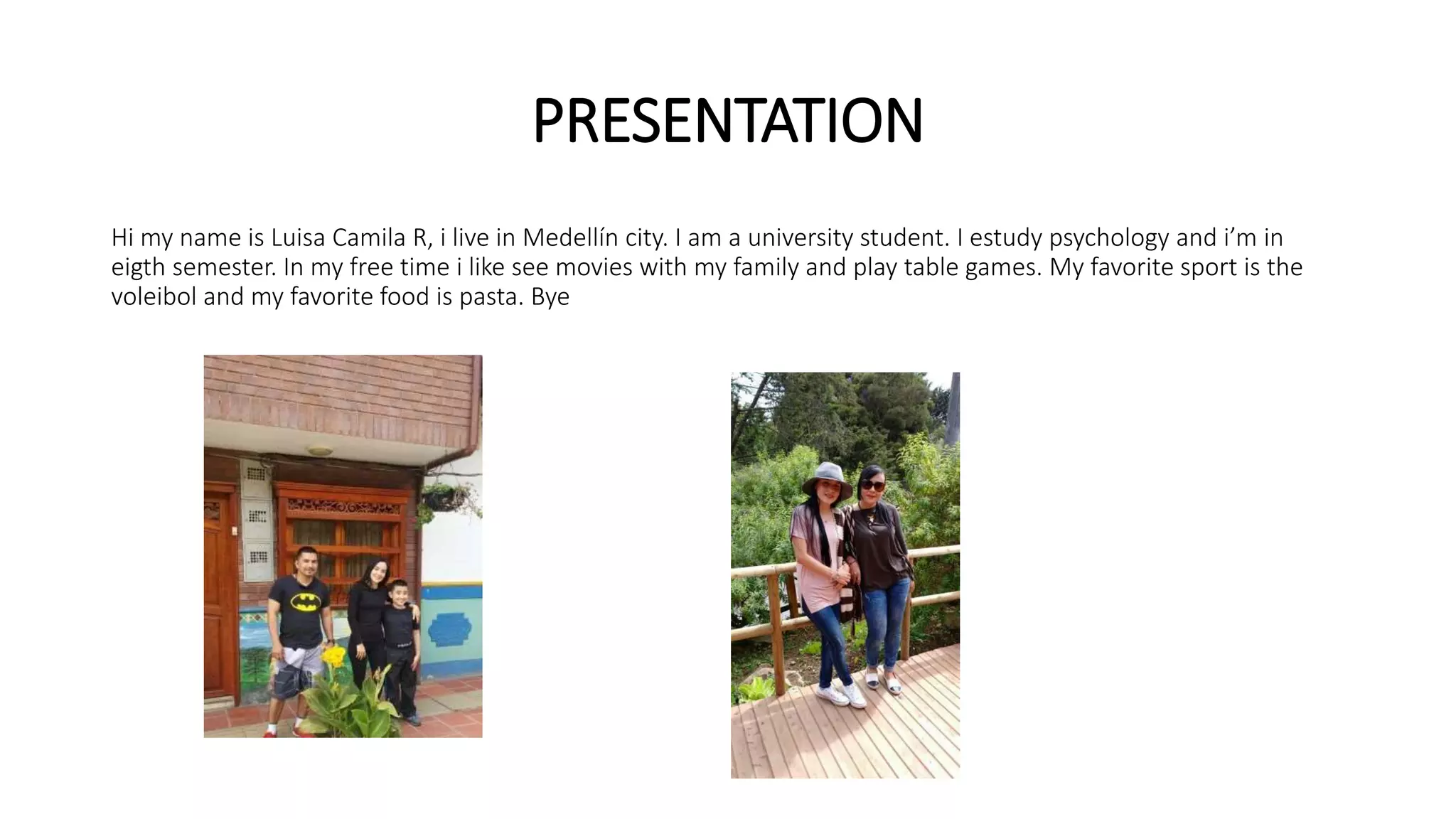 PRESENTATION
Hi my name is Luisa Camila R, i live in Medellín city. I am a university student. I estudy psychology and i’m in
eigth semester. In my free time i like see movies with my family and play table games. My favorite sport is the
voleibol and my favorite food is pasta. Bye
 