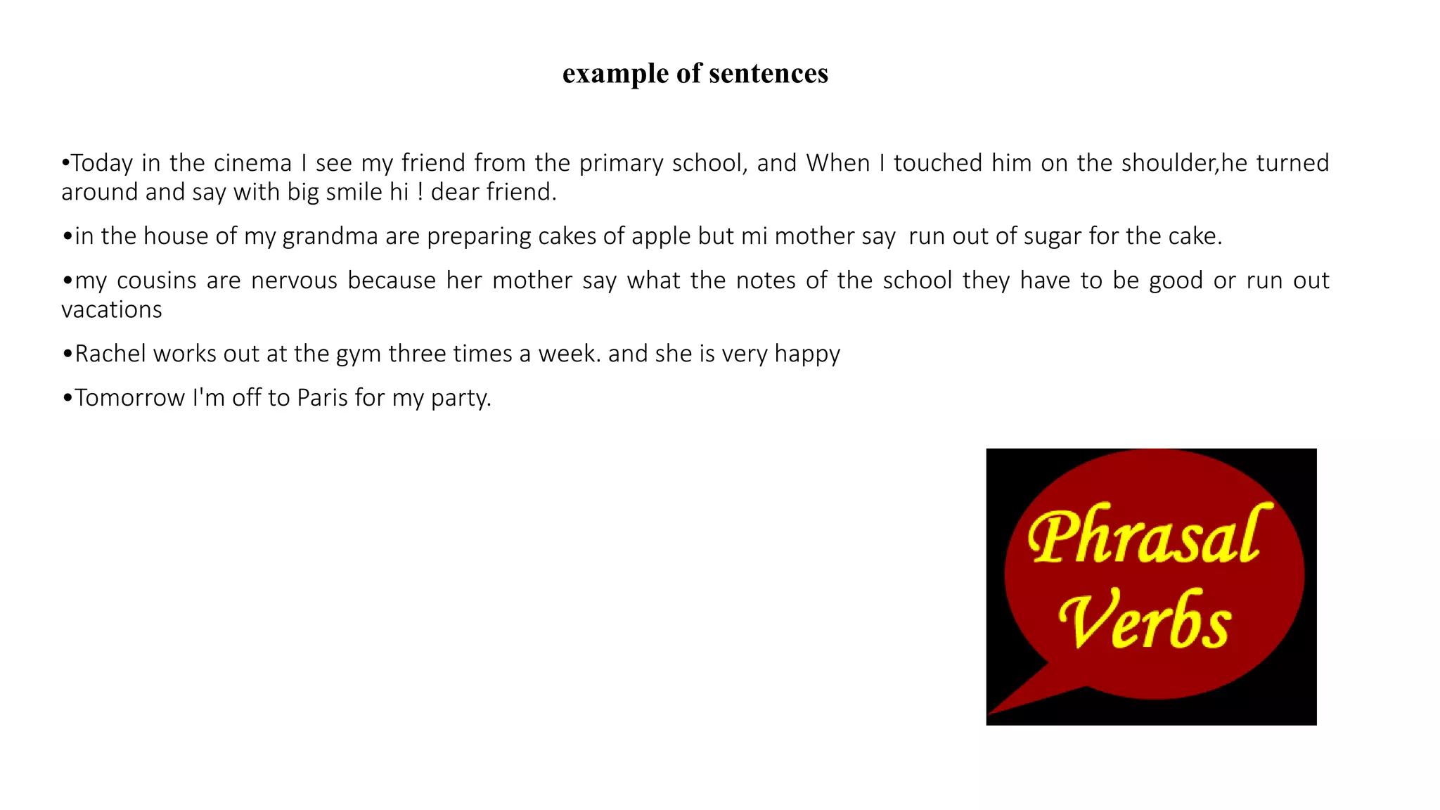 example of sentences
•Today in the cinema I see my friend from the primary school, and When I touched him on the shoulder,he turned
around and say with big smile hi ! dear friend.
•in the house of my grandma are preparing cakes of apple but mi mother say run out of sugar for the cake.
•my cousins are nervous because her mother say what the notes of the school they have to be good or run out
vacations
•Rachel works out at the gym three times a week. and she is very happy
•Tomorrow I'm off to Paris for my party.
 
