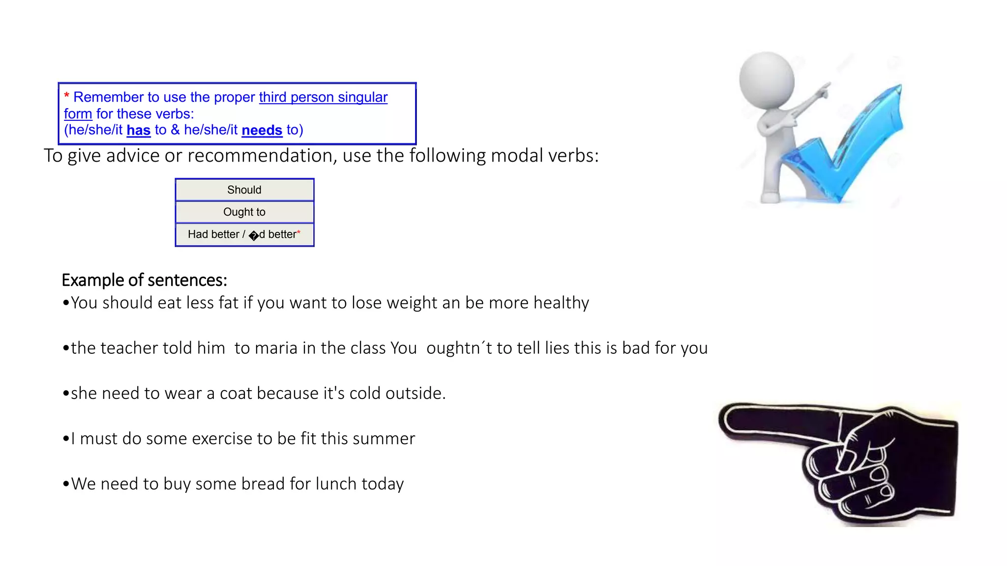 To give advice or recommendation, use the following modal verbs:
* Remember to use the proper third person singular
form for these verbs:
(he/she/it has to & he/she/it needs to)
Should
Ought to
Had better / �d better*
Example of sentences:
•You should eat less fat if you want to lose weight an be more healthy
•the teacher told him to maria in the class You oughtn´t to tell lies this is bad for you
•she need to wear a coat because it's cold outside.
•I must do some exercise to be fit this summer
•We need to buy some bread for lunch today
 