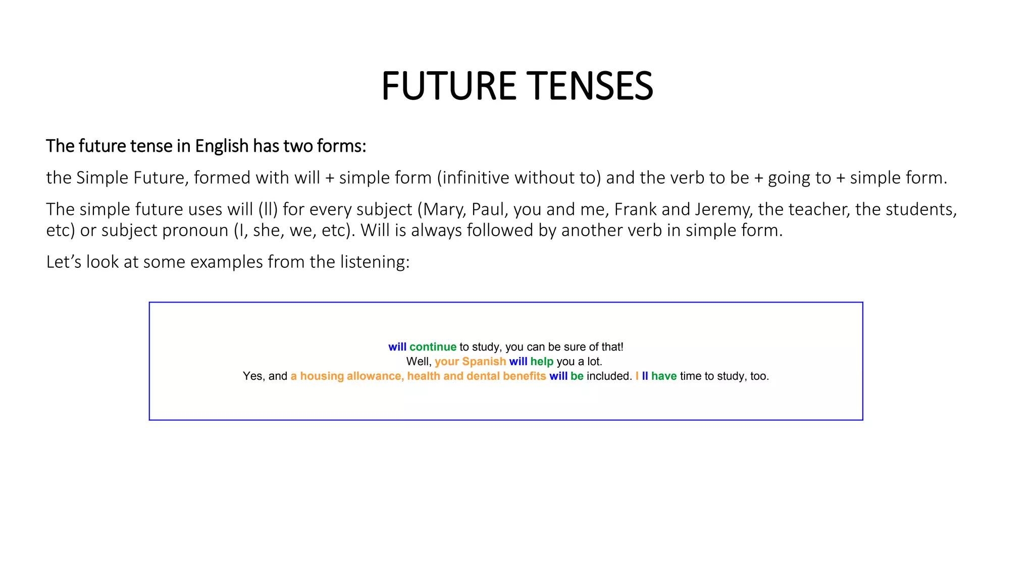 FUTURE TENSES
The future tense in English has two forms:
the Simple Future, formed with will + simple form (infinitive without to) and the verb to be + going to + simple form.
The simple future uses will (ll) for every subject (Mary, Paul, you and me, Frank and Jeremy, the teacher, the students,
etc) or subject pronoun (I, she, we, etc). Will is always followed by another verb in simple form.
Let’s look at some examples from the listening:
will continue to study, you can be sure of that!
Well, your Spanish will help you a lot.
Yes, and a housing allowance, health and dental benefits will be included. I ll have time to study, too.
 