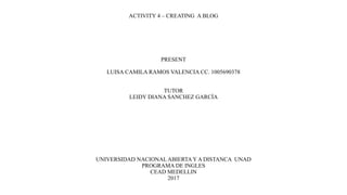 ACTIVITY 4 – CREATING A BLOG
PRESENT
LUISA CAMILA RAMOS VALENCIA CC. 1005690378
TUTOR
LEIDY DIANA SANCHEZ GARCÍA
UNIVERSIDAD NACIONALABIERTA Y A DISTANCA UNAD
PROGRAMA DE INGLES
CEAD MEDELLIN
2017
 