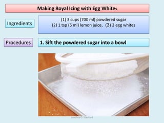 Making Royal Icing with Egg Whites
Ingredients
(1) 3 cups (700 ml) powdered sugar
(2) 1 tsp (5 ml) lemon juice, (3) 2 egg whites
Procedures 1. Sift the powdered sugar into a bowl
Josefina O. Stanford
 